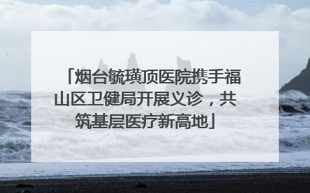烟台毓璜顶医院携手福山区卫健局开展义诊，共筑基层医疗新高地